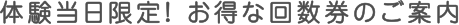 体験当日限定！お得な回数券のご案内